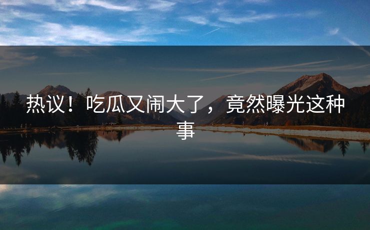 热议！吃瓜又闹大了，竟然曝光这种事