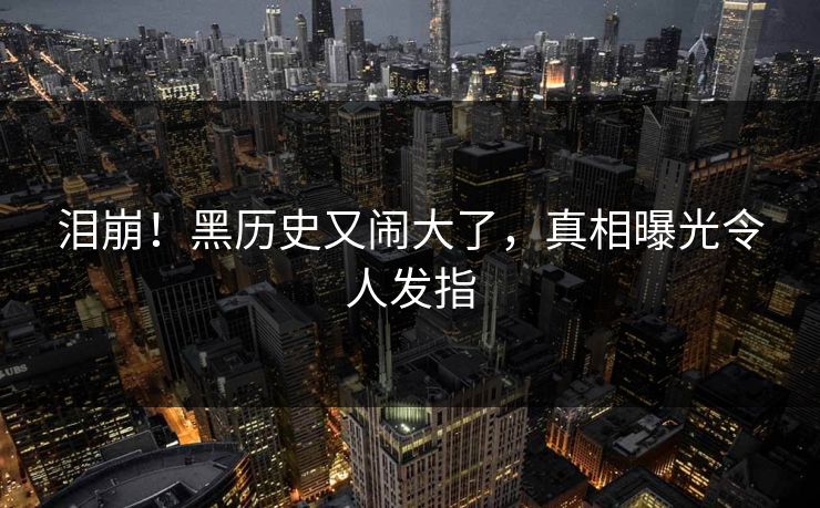 泪崩！黑历史又闹大了，真相曝光令人发指