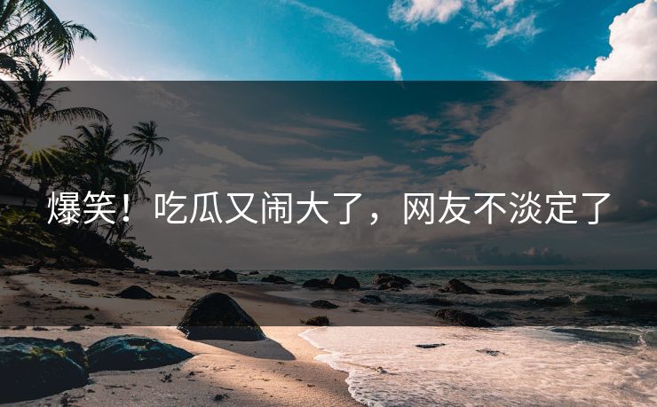 爆笑！吃瓜又闹大了，网友不淡定了