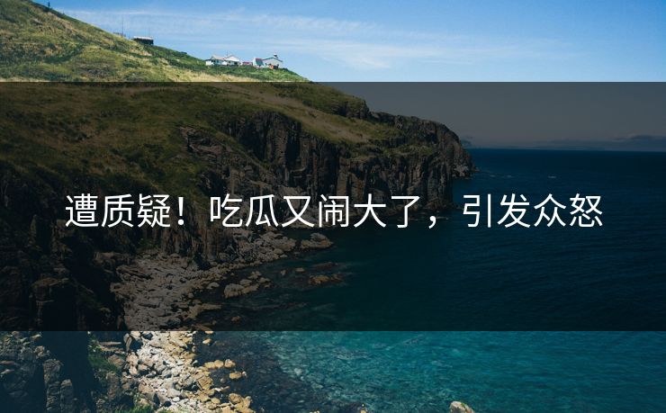 遭质疑！吃瓜又闹大了，引发众怒