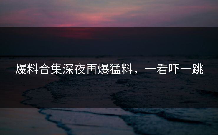 爆料合集深夜再爆猛料，一看吓一跳
