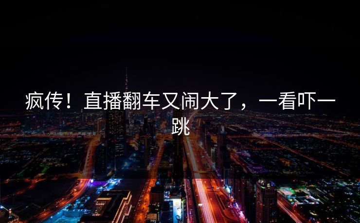 疯传！直播翻车又闹大了，一看吓一跳