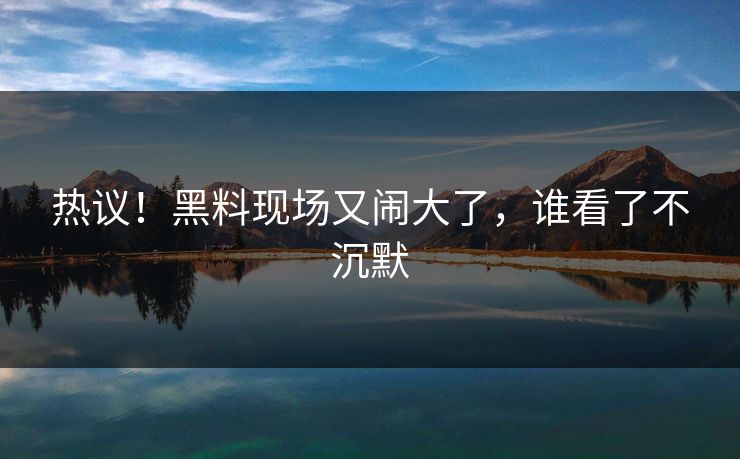 热议！黑料现场又闹大了，谁看了不沉默