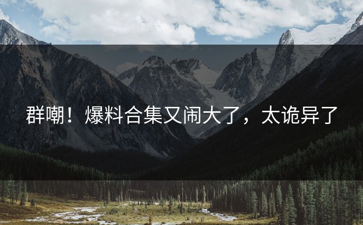群嘲！爆料合集又闹大了，太诡异了