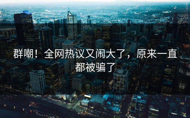 群嘲！全网热议又闹大了，原来一直都被骗了