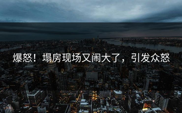 爆怒！塌房现场又闹大了，引发众怒