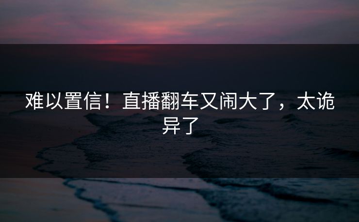 难以置信！直播翻车又闹大了，太诡异了