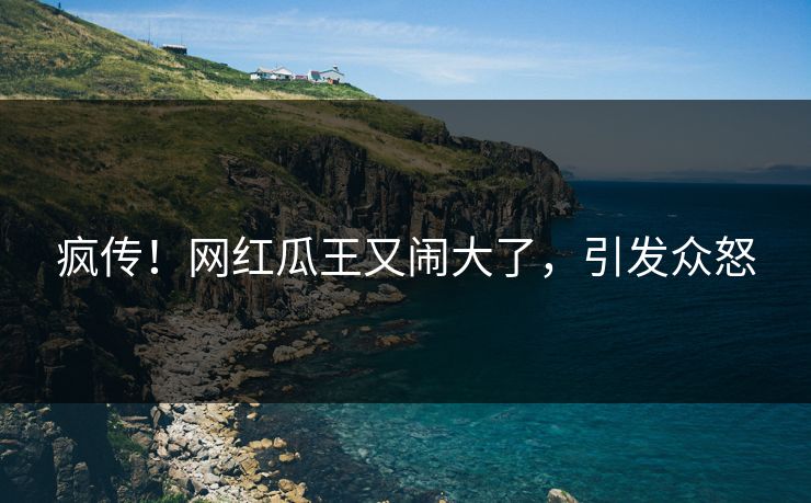 疯传！网红瓜王又闹大了，引发众怒