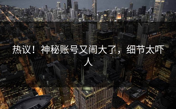 热议！神秘账号又闹大了，细节太吓人