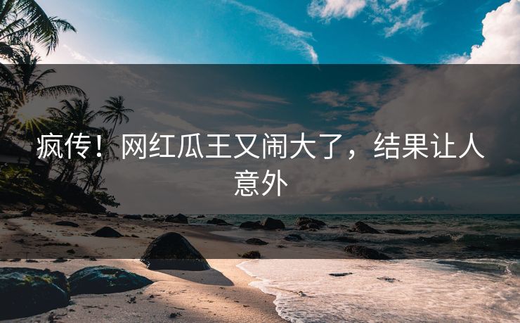 疯传！网红瓜王又闹大了，结果让人意外