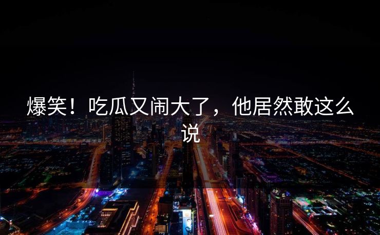 爆笑！吃瓜又闹大了，他居然敢这么说