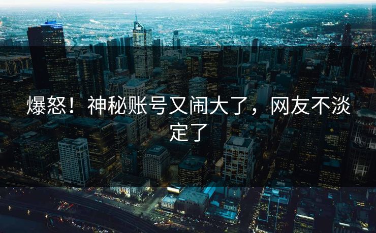 爆怒！神秘账号又闹大了，网友不淡定了