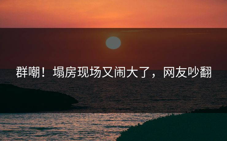 群嘲！塌房现场又闹大了，网友吵翻