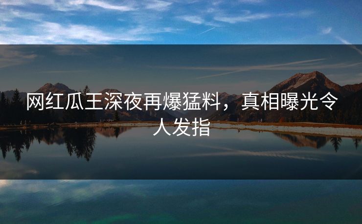网红瓜王深夜再爆猛料，真相曝光令人发指