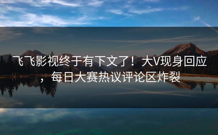 飞飞影视终于有下文了！大V现身回应，每日大赛热议评论区炸裂