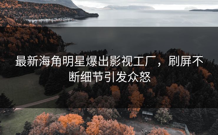 最新海角明星爆出影视工厂，刷屏不断细节引发众怒