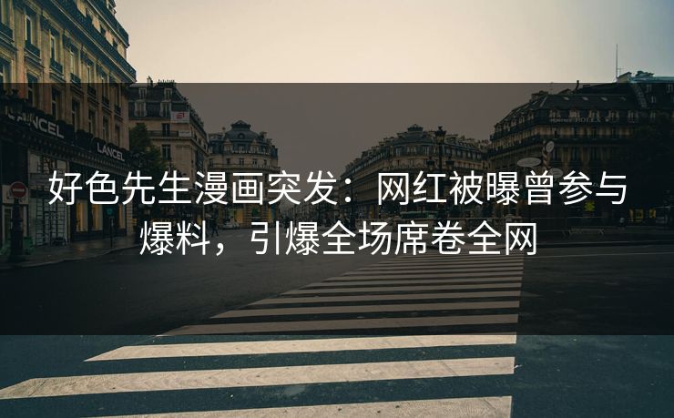好色先生漫画突发：网红被曝曾参与爆料，引爆全场席卷全网