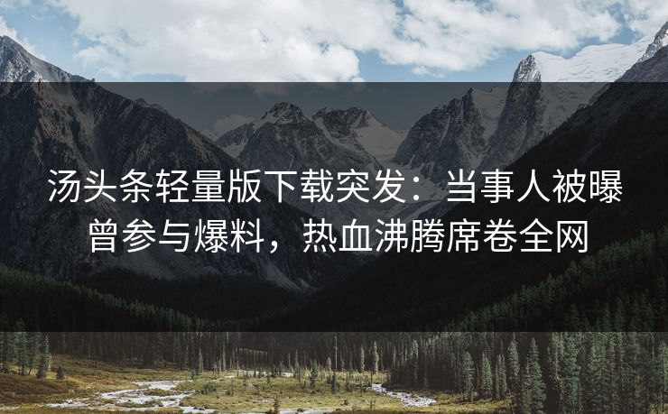 汤头条轻量版下载突发：当事人被曝曾参与爆料，热血沸腾席卷全网