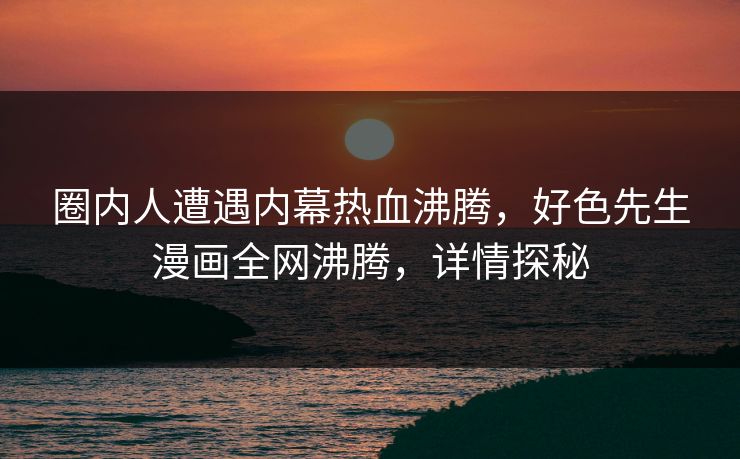 圈内人遭遇内幕热血沸腾，好色先生漫画全网沸腾，详情探秘