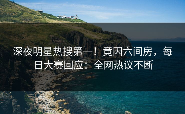 深夜明星热搜第一！竟因六间房，每日大赛回应：全网热议不断