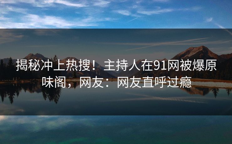 揭秘冲上热搜！主持人在91网被爆原味阁，网友：网友直呼过瘾