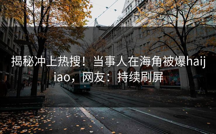 揭秘冲上热搜！当事人在海角被爆haijiao，网友：持续刷屏