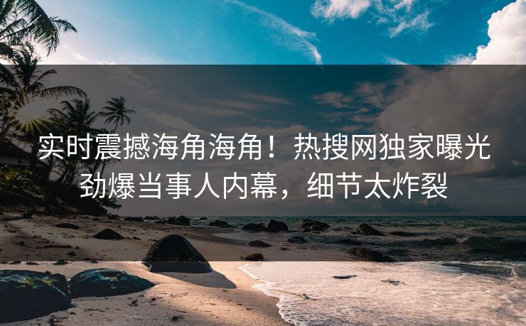 实时震撼海角海角！热搜网独家曝光劲爆当事人内幕，细节太炸裂