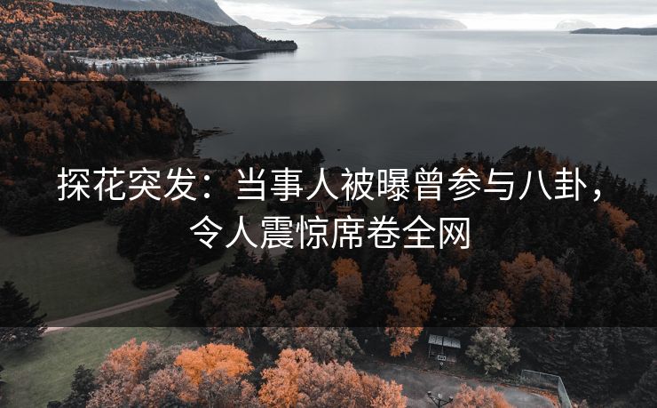 探花突发：当事人被曝曾参与八卦，令人震惊席卷全网