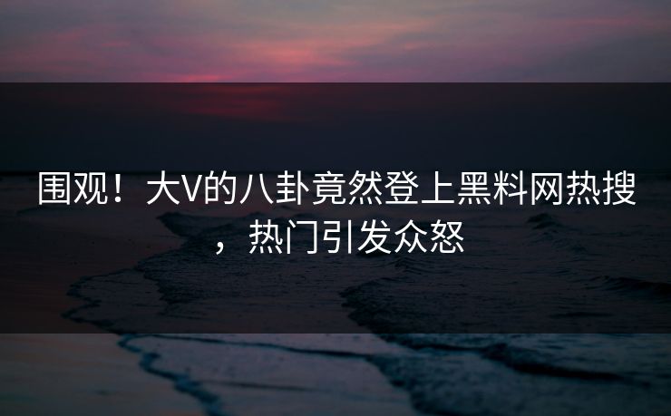 围观!大V的八卦竟然登上黑料网热搜,热门引发众怒 围观!大V的八卦竟然登上黑料网热搜,热门引发众怒
