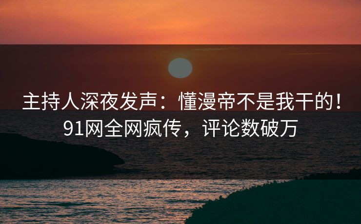 主持人深夜发声:懂漫帝不是我干的!91网全网疯传,评论数破万 主持人深夜发声:懂漫帝不是我干的!91网全网疯传,评论数破万