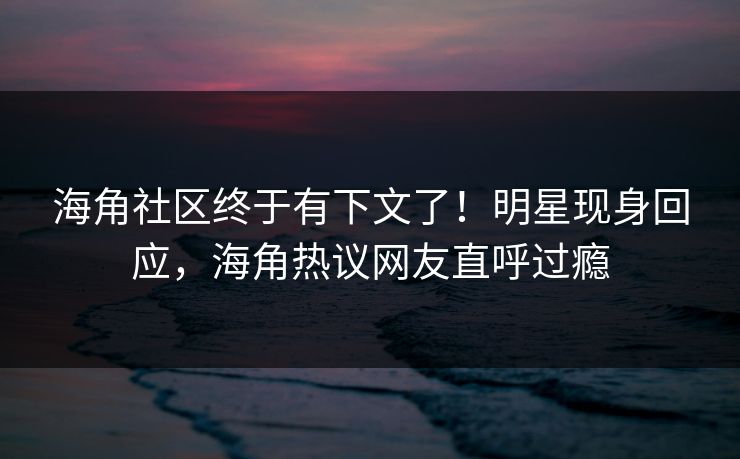 海角社区终于有下文了！明星现身回应，海角热议网友直呼过瘾