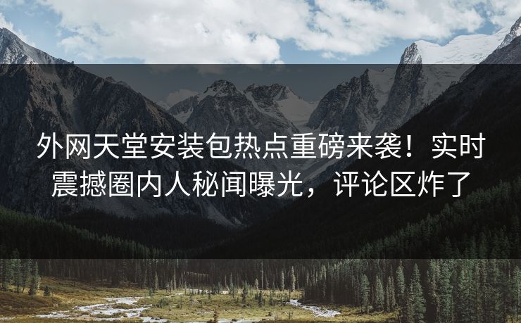 外网天堂安装包热点重磅来袭！实时震撼圈内人秘闻曝光，评论区炸了