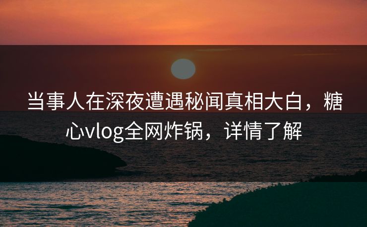 当事人在深夜遭遇秘闻真相大白，糖心vlog全网炸锅，详情了解