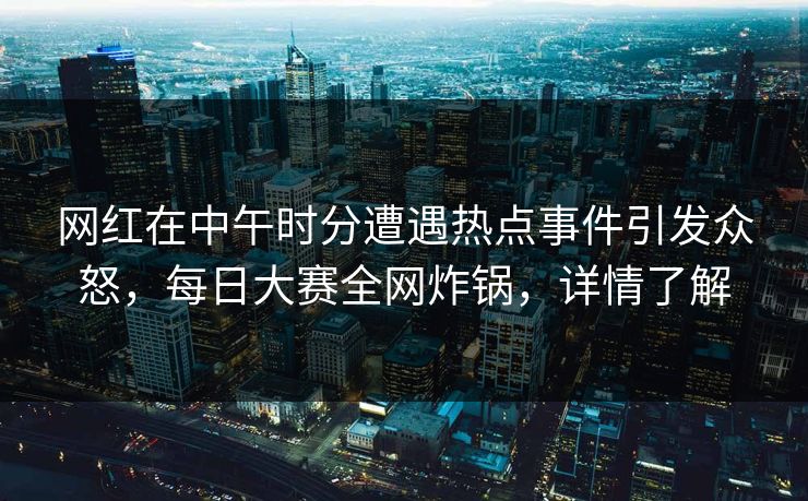 网红在中午时分遭遇热点事件引发众怒，每日大赛全网炸锅，详情了解