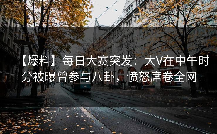 【爆料】每日大赛突发：大V在中午时分被曝曾参与八卦，愤怒席卷全网