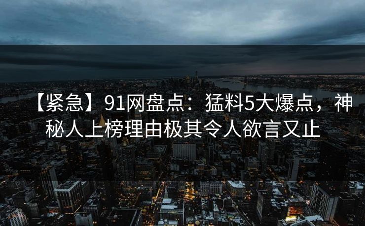 【紧急】91网盘点:猛料5大爆点,神秘人上榜理由极其令人欲言又止 【紧急】91网盘点:猛料5大爆点,神秘人上榜理由极其令人欲言又止