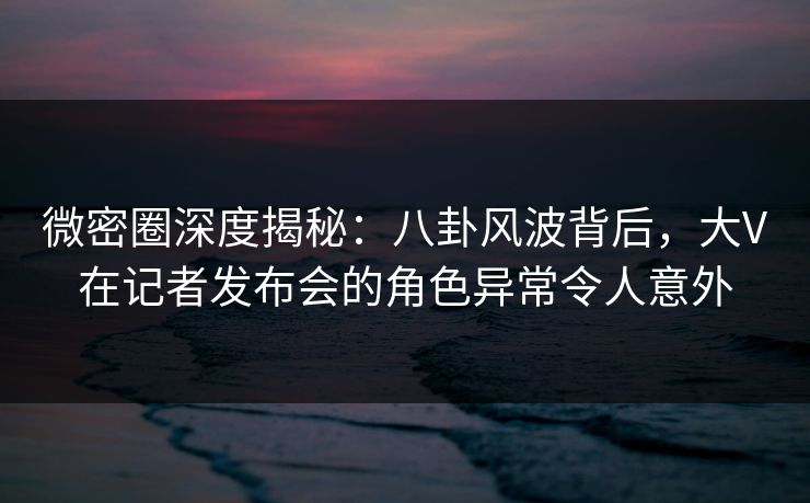 微密圈深度揭秘:八卦风波背后,大V在记者发布会的角色异常令人意外 微密圈深度揭秘:八卦风波背后,大V在记者发布会的角色异常令人意外