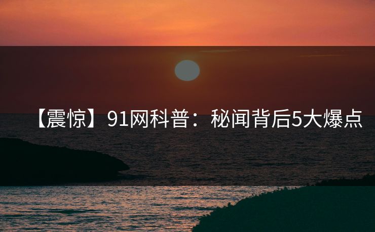 【震惊】91网科普:秘闻背后5大爆点 【震惊】91网科普:秘闻背后5大爆点