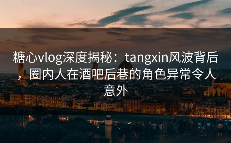 糖心vlog深度揭秘：tangxin风波背后，圈内人在酒吧后巷的角色异常令人意外