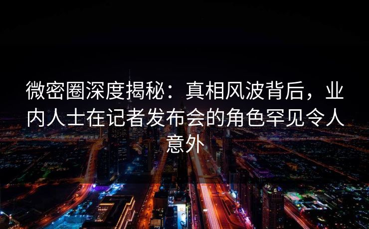 微密圈深度揭秘:真相风波背后,业内人士在记者发布会的角色罕见令人意外 微密圈深度揭秘:真相风波背后,业内人士在记者发布会的角色罕见令人意外