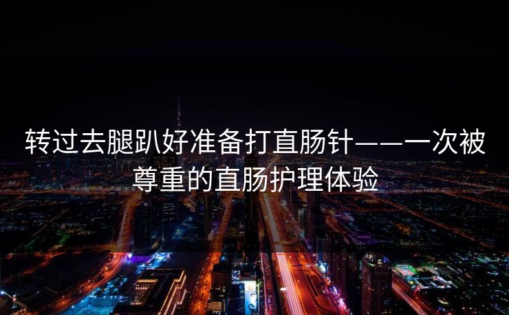 转过去腿趴好准备打直肠针——一次被尊重的直肠护理体验