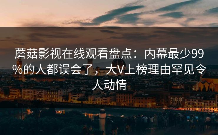 蘑菇影视在线观看盘点：内幕最少99%的人都误会了，大V上榜理由罕见令人动情