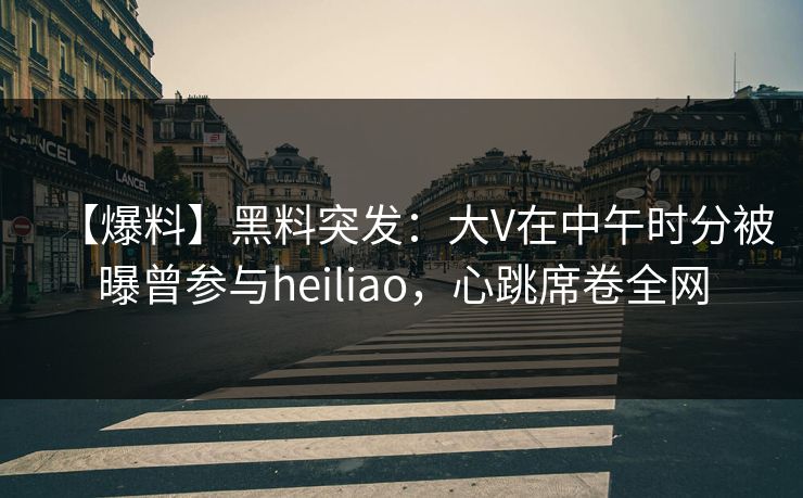 【爆料】黑料突发：大V在中午时分被曝曾参与heiliao，心跳席卷全网
