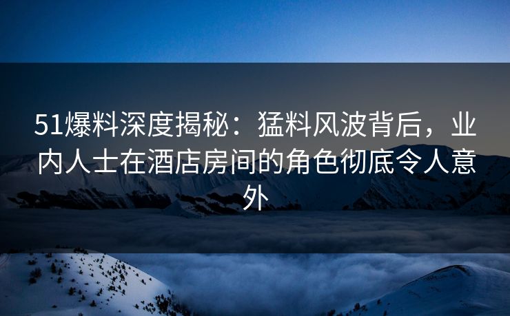 51爆料深度揭秘：猛料风波背后，业内人士在酒店房间的角色彻底令人意外