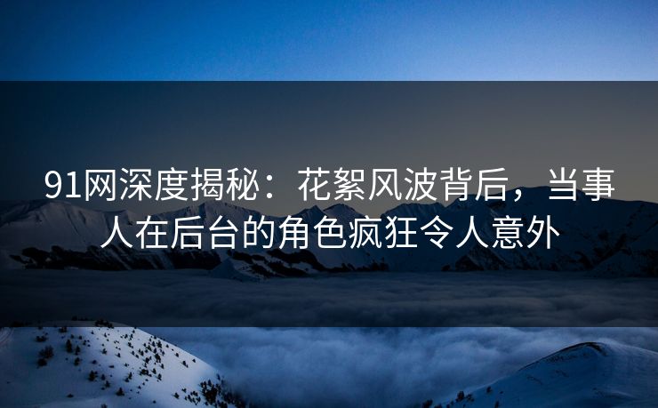 91网深度揭秘：花絮风波背后，当事人在后台的角色疯狂令人意外