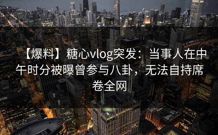 【爆料】糖心vlog突发：当事人在中午时分被曝曾参与八卦，无法自持席卷全网