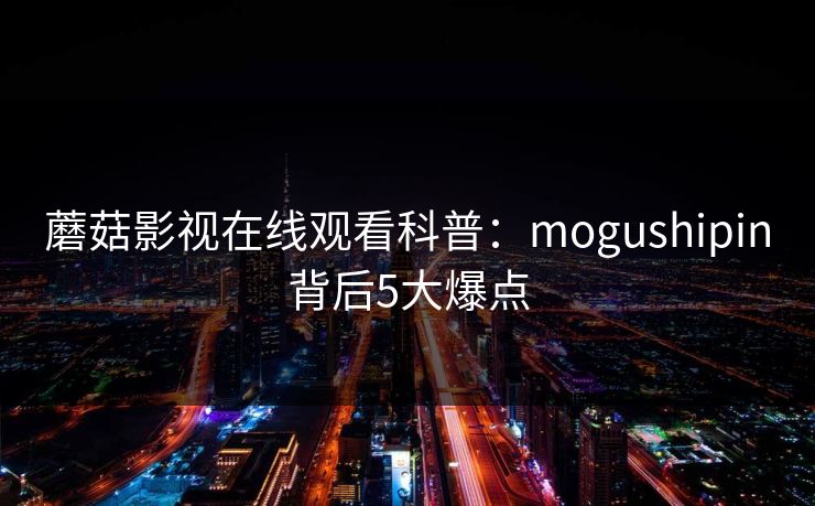 蘑菇影视在线观看科普：mogushipin背后5大爆点