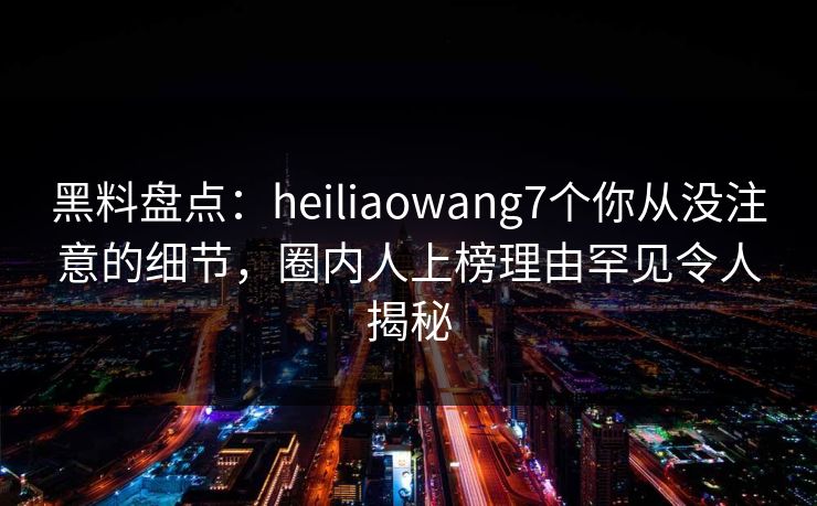 黑料盘点：heiliaowang7个你从没注意的细节，圈内人上榜理由罕见令人揭秘