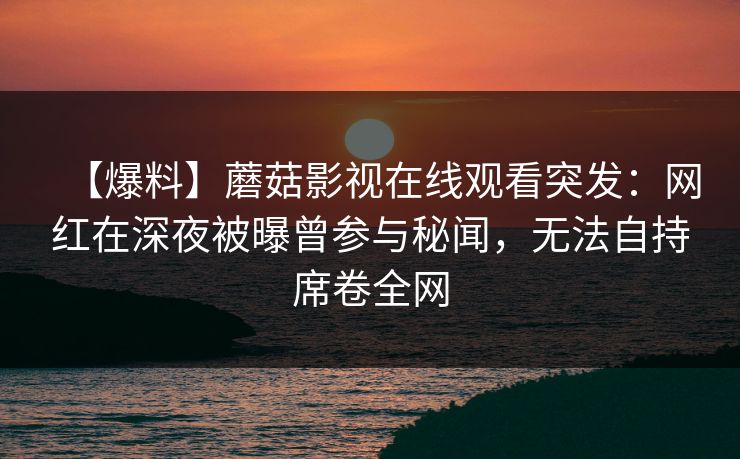 【爆料】蘑菇影视在线观看突发：网红在深夜被曝曾参与秘闻，无法自持席卷全网