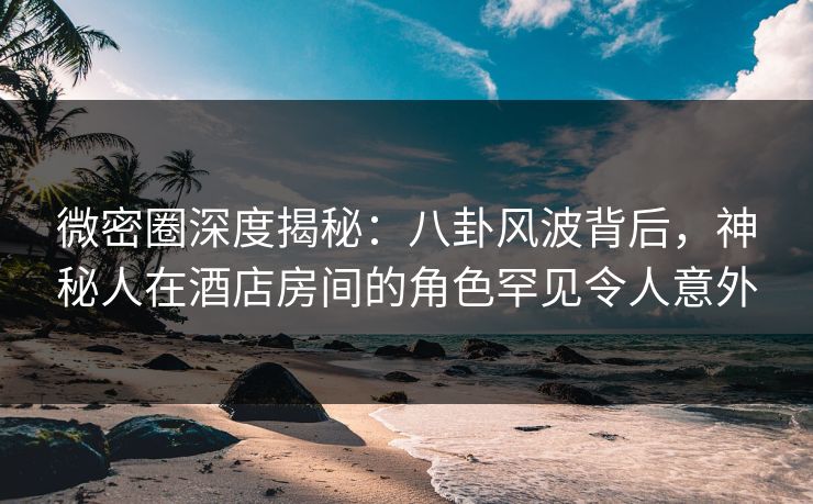 微密圈深度揭秘：八卦风波背后，神秘人在酒店房间的角色罕见令人意外